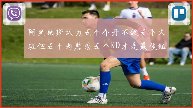 阿里纳斯认为五个乔丹不敌五个文班但五个老詹或五个KD才是最佳组合