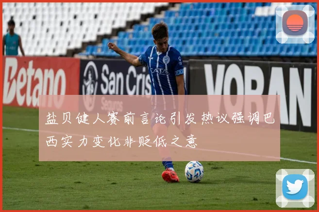 盐贝健人赛前言论引发热议强调巴西实力变化非贬低之意