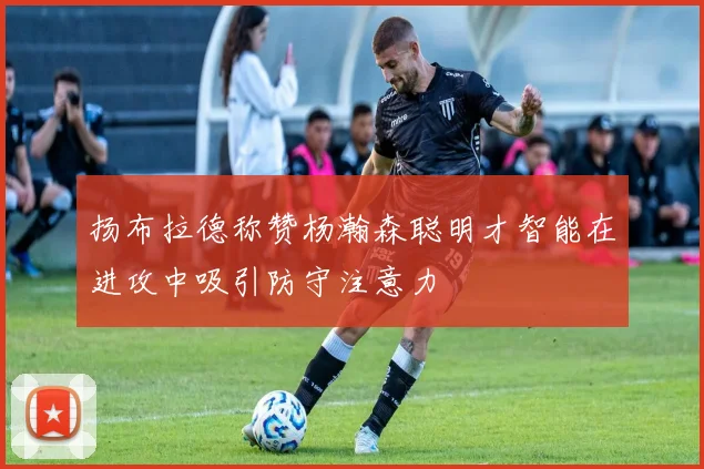 扬布拉德称赞杨瀚森聪明才智能在进攻中吸引防守注意力