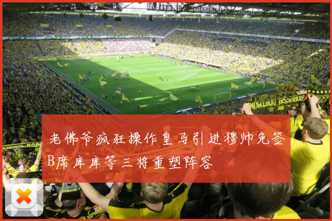 老佛爷疯狂操作皇马引进穆帅免签B席库库等三将重塑阵容