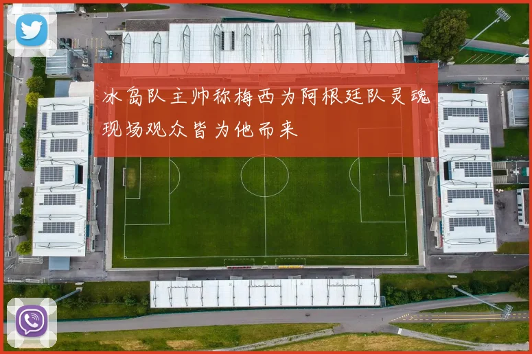 冰岛队主帅称梅西为阿根廷队灵魂现场观众皆为他而来