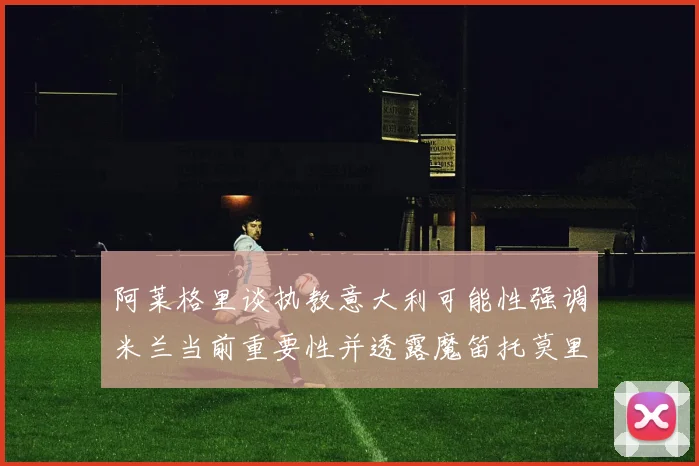 阿莱格里谈执教意大利可能性强调米兰当前重要性并透露魔笛托莫里缺阵消息