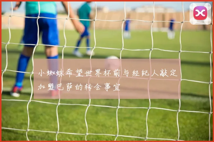 小蜘蛛希望世界杯前与经纪人敲定加盟巴萨的转会事宜