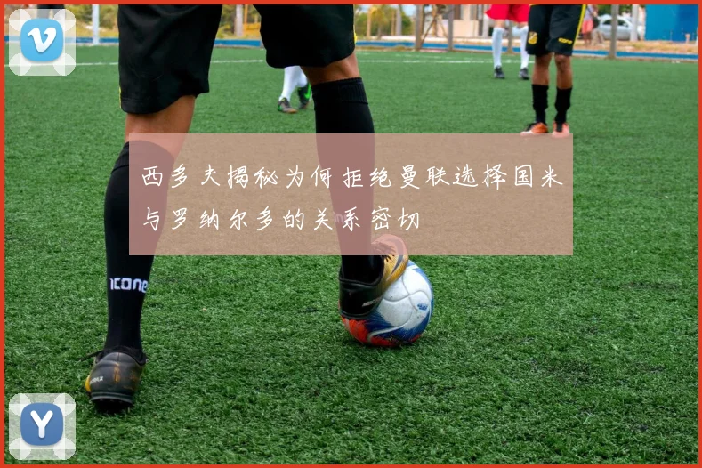 西多夫揭秘为何拒绝曼联选择国米与罗纳尔多的关系密切