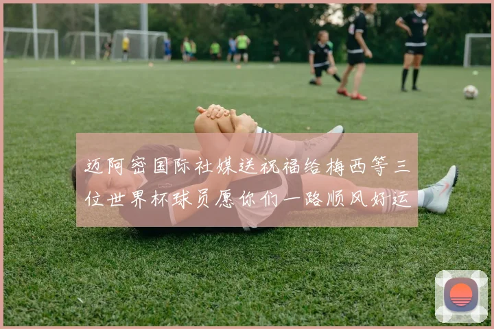 迈阿密国际社媒送祝福给梅西等三位世界杯球员愿你们一路顺风好运常伴