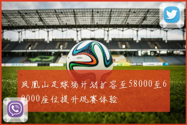 凤凰山足球场计划扩容至58000至60000座位提升观赛体验