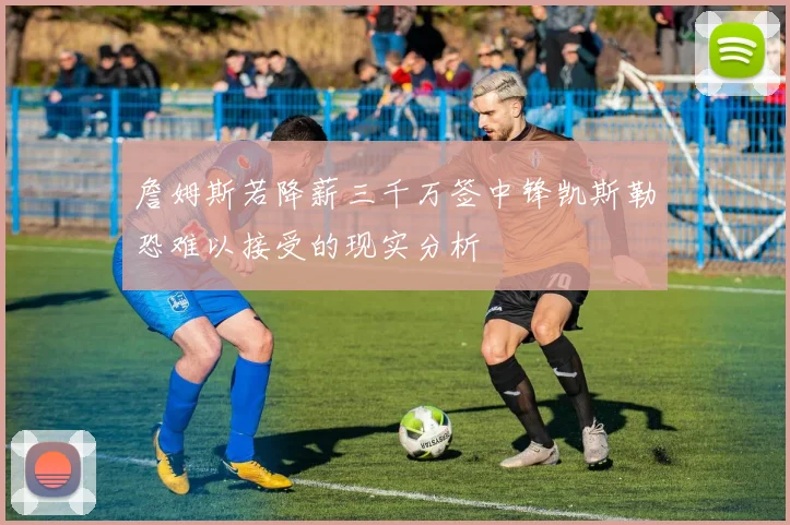 詹姆斯若降薪三千万签中锋凯斯勒恐难以接受的现实分析