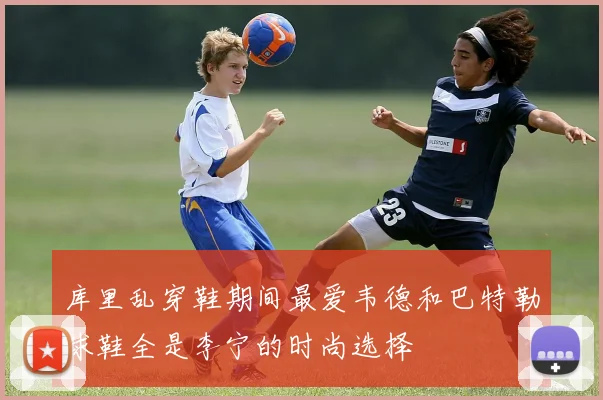 库里乱穿鞋期间最爱韦德和巴特勒球鞋全是李宁的时尚选择