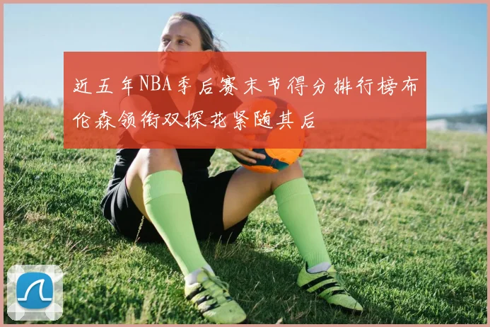 近五年NBA季后赛末节得分排行榜布伦森领衔双探花紧随其后