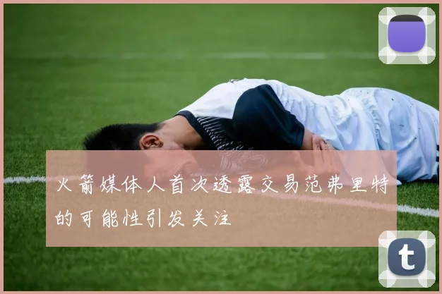 火箭媒体人首次透露交易范弗里特的可能性引发关注